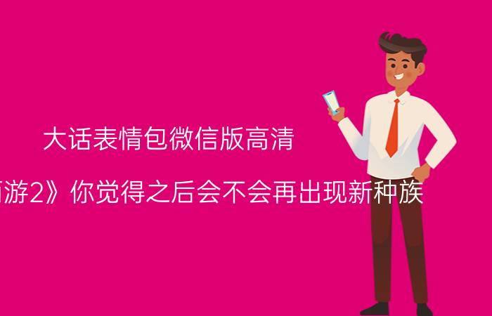 大话表情包微信版高清 《大话西游2》你觉得之后会不会再出现新种族？为什么？